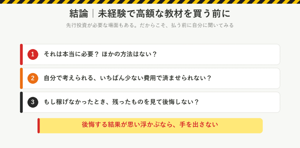 結論：未経験で高額な教材を買う前に、自分に聞いてみる。それは本当に必要か、ほかの方法はないか。いちばん少ない費用で済ませられないか。稼げなかったとき、残ったものを見て後悔しないか。後悔する結果が思い浮かぶなら手を出さない