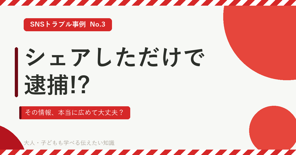 SNSトラブル事例 No.3 シェアしただけで逮捕!? その情報、本当に広めて大丈夫？