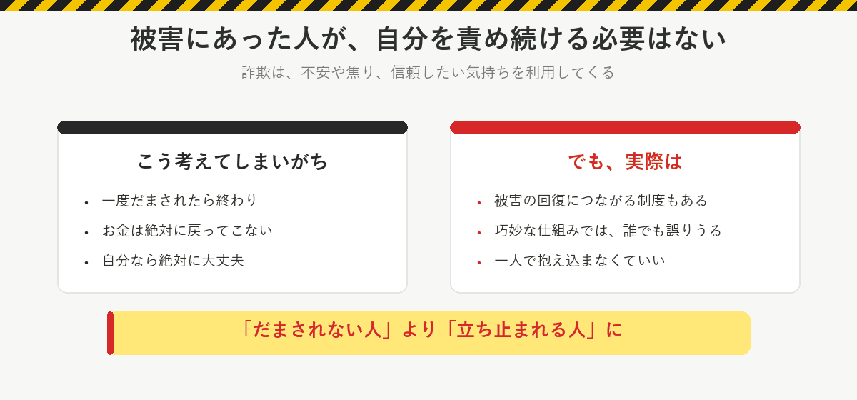 被害にあった人が自分を責め続ける必要はない:一度だまされたら終わり、お金は絶対に戻らない、自分なら大丈夫と考えがちだが、実際は回復につながる制度もあり、巧妙な仕組みでは誰でも誤りうる。一人で抱え込まなくていい。だまされない人より立ち止まれる人に
