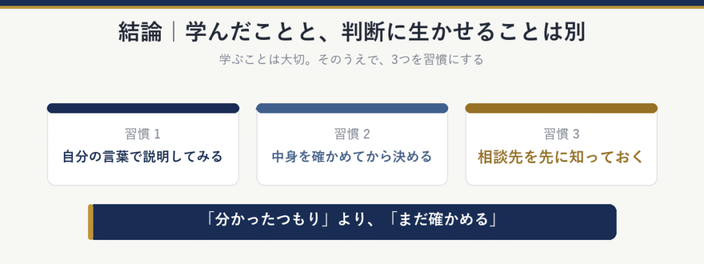 結論:学んだことと、判断に生かせることは別。習慣にしたい3つは、自分の言葉で説明してみる、中身を確かめてから決める、相談先を先に知っておく。「分かったつもり」より「まだ確かめる」
